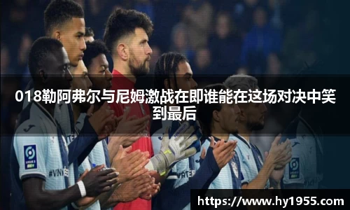 018勒阿弗尔与尼姆激战在即谁能在这场对决中笑到最后